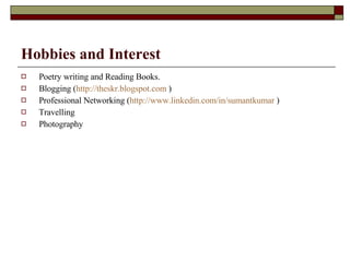 Hobbies and Interest Poetry writing and Reading Books.  Blogging ( http://theskr.blogspot.com  )  Professional Networking ( http://www.linkedin.com/in/sumantkumar  )  Travelling  Photography 
