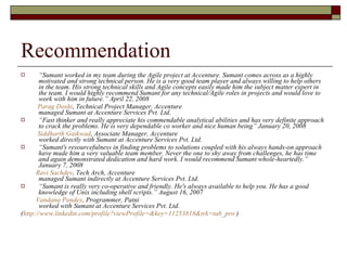 Recommendation “ Sumant worked in my team during the Agile project at Accenture. Sumant comes across as a highly motivated and strong technical person. He is a very good team player and always willing to help others in the team. His strong technical skills and Agile concepts easily made him the subject matter expert in the team. I would highly recommend Sumant for any technical/Agile roles in projects and would love to work with him in future.” April 22, 2008 Parag Doshi , Technical Project Manager, Accenture managed Sumant at Accenture Services Pvt. Ltd. “ Fast thinker and really appreciate his commendable analytical abilities and has very definite approach to crack the problems. He is very dependable co worker and nice human being” January 20, 2008 Siddharth Gaikwad , Associate Manager, Accenture worked directly with Sumant at Accenture Services Pvt. Ltd. “ Sumant's resourcefulness in finding problems to solutions coupled with his always hands-on approach have made him a very valuable team member. Never the one to shy away from challenges, he has time and again demonstrated dedication and hard work. I would recommend Sumant whole-heartedly.” January 7, 2008  Ravi Sachdev , Tech Arch, Accenture managed Sumant indirectly at Accenture Services Pvt. Ltd. “ Sumant is really very co-operative and friendly. He's always available to help you. He has a good knowledge of Unix including shell scripts.” August 16, 2007 Vandana Pandey , Programmer, Patni worked with Sumant at Accenture Services Pvt. Ltd. ( http://www.linkedin.com/profile?viewProfile=&key=11253818&trk=tab_pro  ) 