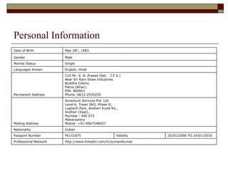Personal Information http://www.linkedin.com/in/sumantkumar  Professional Network 25/01/2006 TO 24/01/2016  Validity  F6151875  Passport Number  Indian  Nationality  Accenture Services Pvt. Ltd. Level 6, Tower I&II, Phase II, Logitech Park, Andheri Kurla Rd., Andheri (East), Mumbai - 400 072 Maharashtra  Mobile: +91-9967548457 Mailing Address C/O Mr. S. N. Prasad (Ret.  I.F.S.) Near Sri Ram Shaw Industries Buddha Colony Patna (Bihar). PIN: 800001 Phone: 0612-2535235 Permanent Address English, Hindi  Languages Known  Single  Marital Status    Male Gender May 28 th , 1983.  Date of Birth      