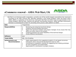 eCommerce renewal – ASDA Wal-Mart, UK ,[object Object],[object Object],[object Object],[object Object],Achievements and Recommendation  SQL, Unix Scripting Tools/Utility  Java Software ,[object Object],[object Object],[object Object],[object Object],[object Object],Responsibilities Programmer Role Wal-Mart is an American public corporation, currently one of the world's largest corporations (by revenues) according to the 2007 Fortune 500. Wal-Mart operates in the United Kingdom under the brand name ASDA. ASDA is a subsidiary of the American retail giant Wal-Mart and offers chain of supermarkets in the United Kingdom offering food, clothing and general merchandise products. ASDA Wal-Mart eCommerce Renewal is a development project for providing online grocery sales platform to ASDA. 
