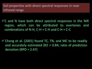 Soil properties with direct spectral responses in near
infrared range
C and N have both direct spectral responses in the NIR
region, which can be attributed to overtones and
combinations of N-H, C-H + C-H and C-H + C-C
 Chang et al. (2001) found TC, TN, and MC to be readily
and accurately estimated (R2 > 0.84; ratio of prediction
deviation (RPD > 2.47)
 