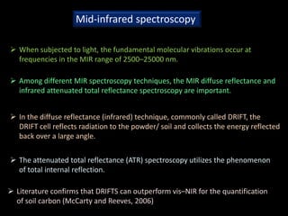 Mid-infrared spectroscopy
 When subjected to light, the fundamental molecular vibrations occur at
frequencies in the MIR range of 2500–25000 nm.
 Among different MIR spectroscopy techniques, the MIR diffuse reflectance and
infrared attenuated total reflectance spectroscopy are important.
 In the diffuse reflectance (infrared) technique, commonly called DRIFT, the
DRIFT cell reflects radiation to the powder/ soil and collects the energy reflected
back over a large angle.
 The attenuated total reflectance (ATR) spectroscopy utilizes the phenomenon
of total internal reflection.
 Literature confirms that DRIFTS can outperform vis–NIR for the quantification
of soil carbon (McCarty and Reeves, 2006)
 