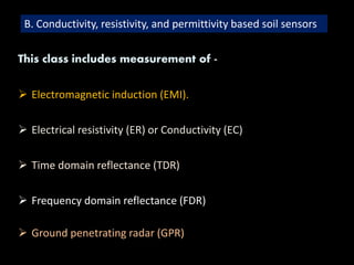 B. Conductivity, resistivity, and permittivity based soil sensors
This class includes measurement of -
 Electromagnetic induction (EMI).
 Electrical resistivity (ER) or Conductivity (EC)
 Time domain reflectance (TDR)
 Frequency domain reflectance (FDR)
 Ground penetrating radar (GPR)
 