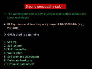 Ground penetrating radar
 The working principle of GPR is similar to reflection seismic and
sonar techniques
 GPR systems work in a frequency range of 10–5000 MHz (e.g.,
VHF-UHF)
 GPR is used to determine
1. Soil MC
2. Soil texture
3. Soil compaction
4. Water table
5. Soil color and OC content
6. Delineate hard pans
7. Hydraulic parameters
 