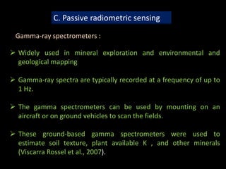 C. Passive radiometric sensing
Gamma-ray spectrometers :
 Widely used in mineral exploration and environmental and
geological mapping
 Gamma-ray spectra are typically recorded at a frequency of up to
1 Hz.
 The gamma spectrometers can be used by mounting on an
aircraft or on ground vehicles to scan the fields.
 These ground-based gamma spectrometers were used to
estimate soil texture, plant available K , and other minerals
(Viscarra Rossel et al., 2007).
 