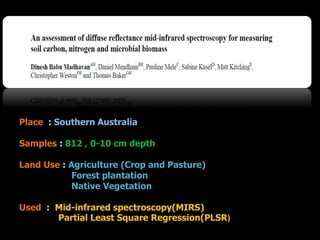 Place : Southern Australia
Samples : 812 , 0-10 cm depth
Land Use : Agriculture (Crop and Pasture)
Forest plantation
Native Vegetation
Used : Mid-infrared spectroscopy(MIRS)
Partial Least Square Regression(PLSR)
 