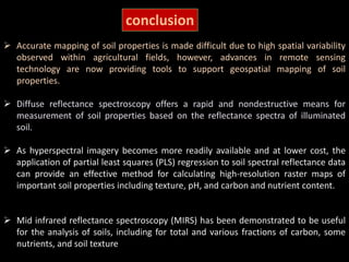 conclusion
 Accurate mapping of soil properties is made difficult due to high spatial variability
observed within agricultural fields, however, advances in remote sensing
technology are now providing tools to support geospatial mapping of soil
properties.
 Diffuse reflectance spectroscopy offers a rapid and nondestructive means for
measurement of soil properties based on the reflectance spectra of illuminated
soil.
 As hyperspectral imagery becomes more readily available and at lower cost, the
application of partial least squares (PLS) regression to soil spectral reflectance data
can provide an effective method for calculating high-resolution raster maps of
important soil properties including texture, pH, and carbon and nutrient content.
 Mid infrared reflectance spectroscopy (MIRS) has been demonstrated to be useful
for the analysis of soils, including for total and various fractions of carbon, some
nutrients, and soil texture
 