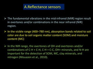 A.Reflectance sensors
 The fundamental vibrations in the mid-infrared (MIR) region result
in overtones and/or combinations in the near infrared (NIR)
region.
 In the visible range (400–780 nm), absorption bands related to soil
color are due to soil organic matter content (SOM) and moisture
content (MC)
 In the NIR range, the overtones of OH and overtones and/or
combinations of C-H + C-H, C-H + C-C, OH+ minerals, and N-H are
important for the detection of SOM, MC, clay minerals, and
nitrogen (Mouazen et al., 2010).
 