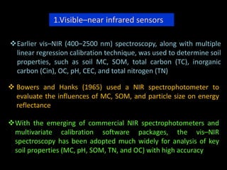 1.Visible–near infrared sensors
Earlier vis–NIR (400–2500 nm) spectroscopy, along with multiple
linear regression calibration technique, was used to determine soil
properties, such as soil MC, SOM, total carbon (TC), inorganic
carbon (Cin), OC, pH, CEC, and total nitrogen (TN)
 Bowers and Hanks (1965) used a NIR spectrophotometer to
evaluate the influences of MC, SOM, and particle size on energy
reflectance
With the emerging of commercial NIR spectrophotometers and
multivariate calibration software packages, the vis–NIR
spectroscopy has been adopted much widely for analysis of key
soil properties (MC, pH, SOM, TN, and OC) with high accuracy
 