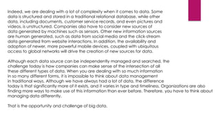 Indeed, we are dealing with a lot of complexity when it comes to data. Some
data is structured and stored in a traditional relational database, while other
data, including documents, customer service records, and even pictures and
videos, is unstructured. Companies also have to consider new sources of
data generated by machines such as sensors. Other new information sources
are human generated, such as data from social media and the click-stream
data generated from website interactions. In addition, the availability and
adoption of newer, more powerful mobile devices, coupled with ubiquitous
access to global networks will drive the creation of new sources for data.
Although each data source can be independently managed and searched, the
challenge today is how companies can make sense of the intersection of all
these different types of data. When you are dealing with so much information
in so many different forms, it is impossible to think about data management
in traditional ways. Although we have always had a lot of data, the difference
today is that significantly more of it exists, and it varies in type and timeliness. Organizations are also
finding more ways to make use of this information than ever before. Therefore, you have to think about
managing data differently.
That is the opportunity and challenge of big data.

 