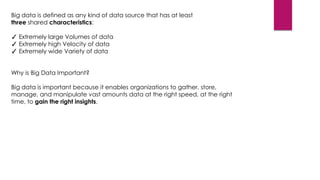 Big data is defined as any kind of data source that has at least
three shared characteristics:

✓ Extremely large Volumes of data
✓ Extremely high Velocity of data
✓ Extremely wide Variety of data
Why is Big Data Important?
Big data is important because it enables organizations to gather, store,
manage, and manipulate vast amounts data at the right speed, at the right
time, to gain the right insights.

 