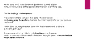 All this data looks like a potential gold mine, but like a gold
mine, you only have a little gold and lot more of everything else.
The technology challenges are :
“How do you make sense of that data when you can’t
easily recognize the patterns that are the most meaningful for your business
decisions?”
“How does your organization deal with massive amounts of data in
a meaningful way?”
Businesses want to be able to gain insights and actionable
results from many different kinds of data at the right speed — no matter how
much data is involved.

 