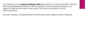 If companies can of analyze petabytes data (equivalent to 13.3 years of HDTV content)
With acceptable performance to discern patterns and anomalies, businesses can
begin to make sense of data in new ways. The move to big data is not just
about businesses.
Science, research, and government activities have also helped to drive it forward.

 