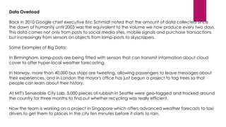 Data Overload
Back in 2010 Google chief executive Eric Schmidt noted that the amount of data collected since
the dawn of humanity until 2003 was the equivalent to the volume we now produce every two days.
This data comes not only from posts to social media sites, mobile signals and purchase transactions
but increasingly from sensors on objects from lamp-posts to skyscrapers.

Some Examples of Big Data:
In Birmingham, lamp-posts are being fitted with sensors that can transmit information about cloud
cover to offer hyper-local weather forecasting.
In Norway, more than 40,000 bus stops are tweeting, allowing passengers to leave messages about
their experiences, and in London the mayor's office has just begun a project to tag trees so that
people can learn about their history.
At MIT's Senseable City Lab, 5,000 pieces of rubbish in Seattle were geo-tagged and tracked around
the country for three months to find out whether recycling was really efficient.
Now the team is working on a project in Singapore which offers advanced weather forecasts to taxi
drivers to get them to places in the city ten minutes before it starts to rain.

 
