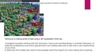 Supermarket chain Tesco is installing sensors across its stores to reduce
heating and lighting costs.

City planning

Vancouver is making sense of data using a 3D visualization of the city .
Autodesk has been working with San Francisco, Vancouver and Bamberg, in southern Germany, to
build 3D visualizations over which government can overlay data sets to see how a city is performing
at any time.
In Germany the model was used to show people what the impact of a new railway line would be.

 
