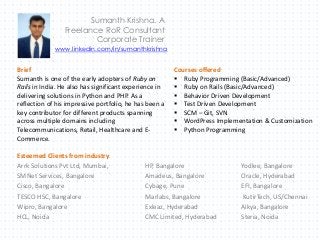 Sumanth Krishna. A
Freelance RoR Consultant
Corporate Trainer
Brief
Sumanth is one of the early adopters of Ruby on
Rails in India. He also has significant experience in
delivering solutions in Python and PHP. As a
reflection of his impressive portfolio, he has been a
key contributor for different products spanning
across multiple domains including
Telecommunications, Retail, Healthcare and E-
Commerce.
Courses offered
 Ruby Programming (Basic/Advanced)
 Ruby on Rails (Basic/Advanced)
 Behavior Driven Development
 Test Driven Development
 SCM – Git, SVN
 WordPress Implementation & Customization
 Python Programming
Esteemed Clients from industry
Arrk Solutions Pvt Ltd, Mumbai, HP, Bangalore Yodlee, Bangalore
SMNet Services, Bangalore Amadeus, Bangalore Oracle, Hyderabad
Cisco, Bangalore Cybage, Pune EFI, Bangalore
TESCO HSC, Bangalore Marlabs, Bangalore KutirTech, US/Chennai
Wipro, Bangalore Exleaz, Hyderabad Aikya, Bangalore
HCL, Noida CMC Limited, Hyderabad Steria, Noida
www.linkedin.com/in/sumanthkrishna
 