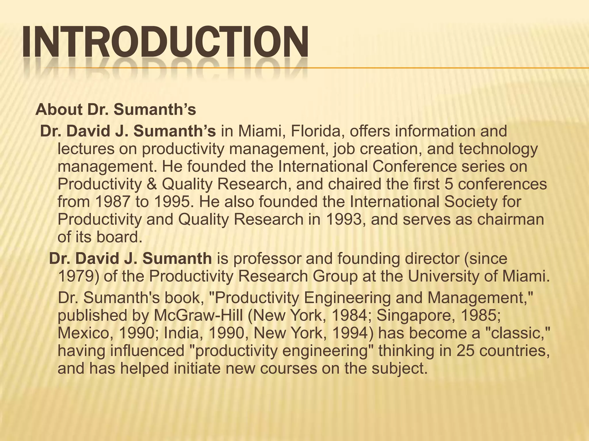 INTRODUCTION
About Dr. Sumanth’s
Dr. David J. Sumanth’s in Miami, Florida, offers information and
lectures on productivity management, job creation, and technology
management. He founded the International Conference series on
Productivity & Quality Research, and chaired the first 5 conferences
from 1987 to 1995. He also founded the International Society for
Productivity and Quality Research in 1993, and serves as chairman
of its board.
Dr. David J. Sumanth is professor and founding director (since
1979) of the Productivity Research Group at the University of Miami.
Dr. Sumanth's book, "Productivity Engineering and Management,"
published by McGraw-Hill (New York, 1984; Singapore, 1985;
Mexico, 1990; India, 1990, New York, 1994) has become a "classic,"
having influenced "productivity engineering" thinking in 25 countries,
and has helped initiate new courses on the subject.

 