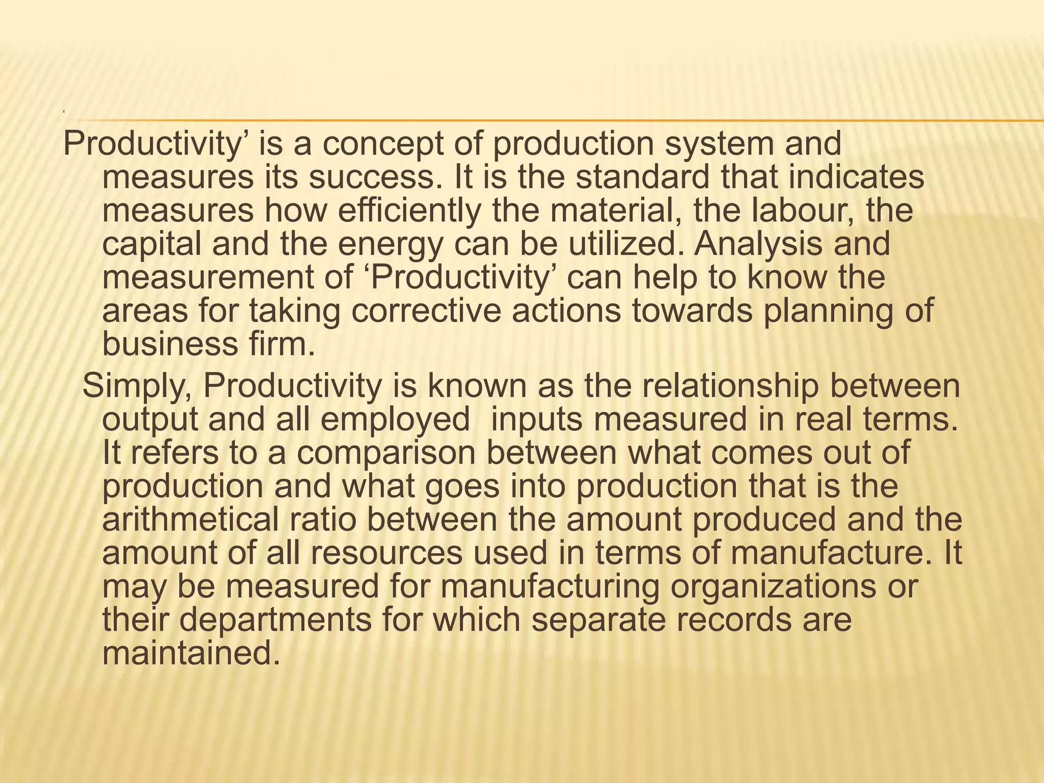 ‘

Productivity’ is a concept of production system and
measures its success. It is the standard that indicates
measures how efficiently the material, the labour, the
capital and the energy can be utilized. Analysis and
measurement of ‘Productivity’ can help to know the
areas for taking corrective actions towards planning of
business firm.
Simply, Productivity is known as the relationship between
output and all employed inputs measured in real terms.
It refers to a comparison between what comes out of
production and what goes into production that is the
arithmetical ratio between the amount produced and the
amount of all resources used in terms of manufacture. It
may be measured for manufacturing organizations or
their departments for which separate records are
maintained.

 