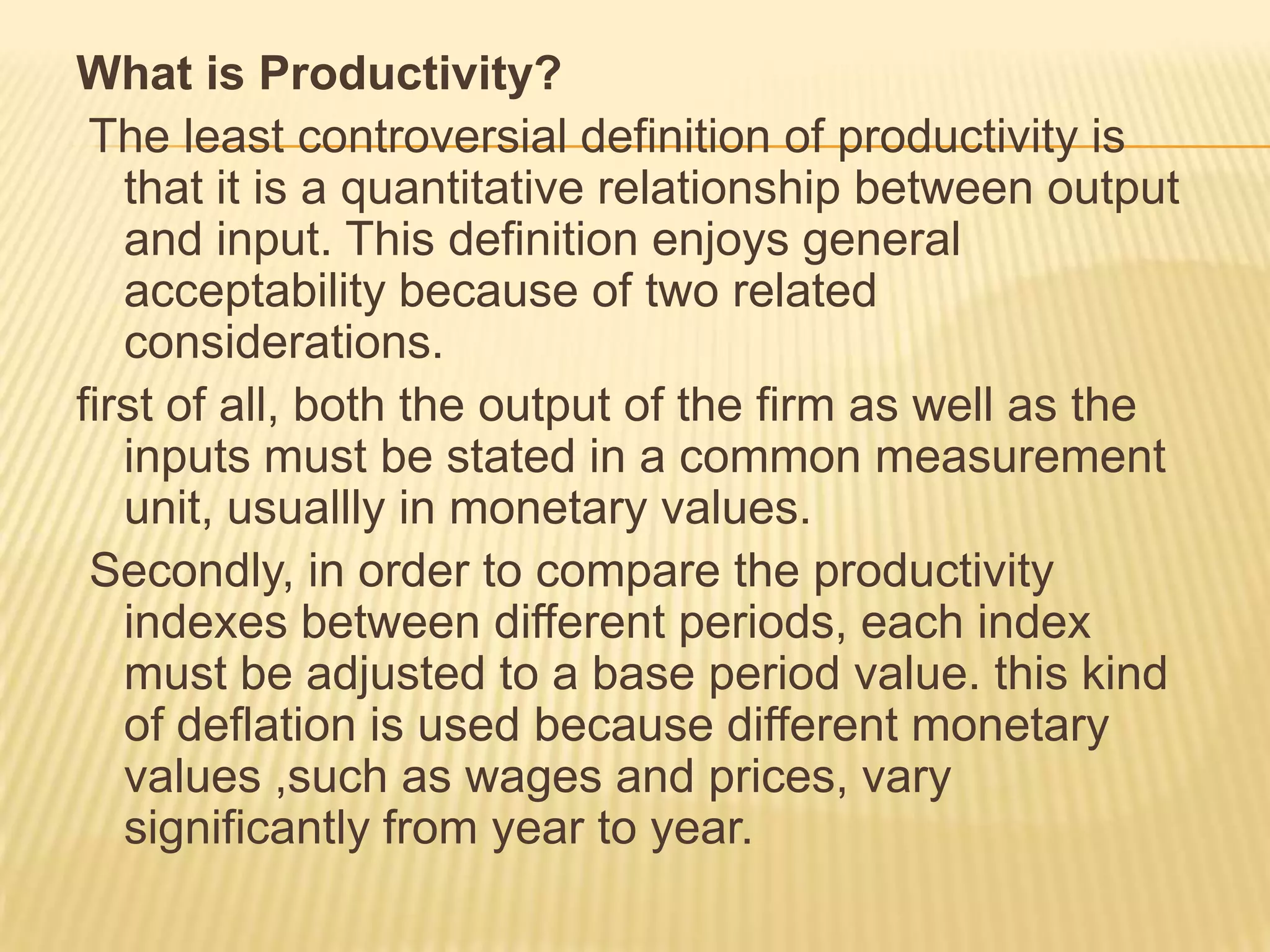 What is Productivity?
The least controversial definition of productivity is
that it is a quantitative relationship between output
and input. This definition enjoys general
acceptability because of two related
considerations.
first of all, both the output of the firm as well as the
inputs must be stated in a common measurement
unit, usuallly in monetary values.
Secondly, in order to compare the productivity
indexes between different periods, each index
must be adjusted to a base period value. this kind
of deflation is used because different monetary
values ,such as wages and prices, vary
significantly from year to year.

 