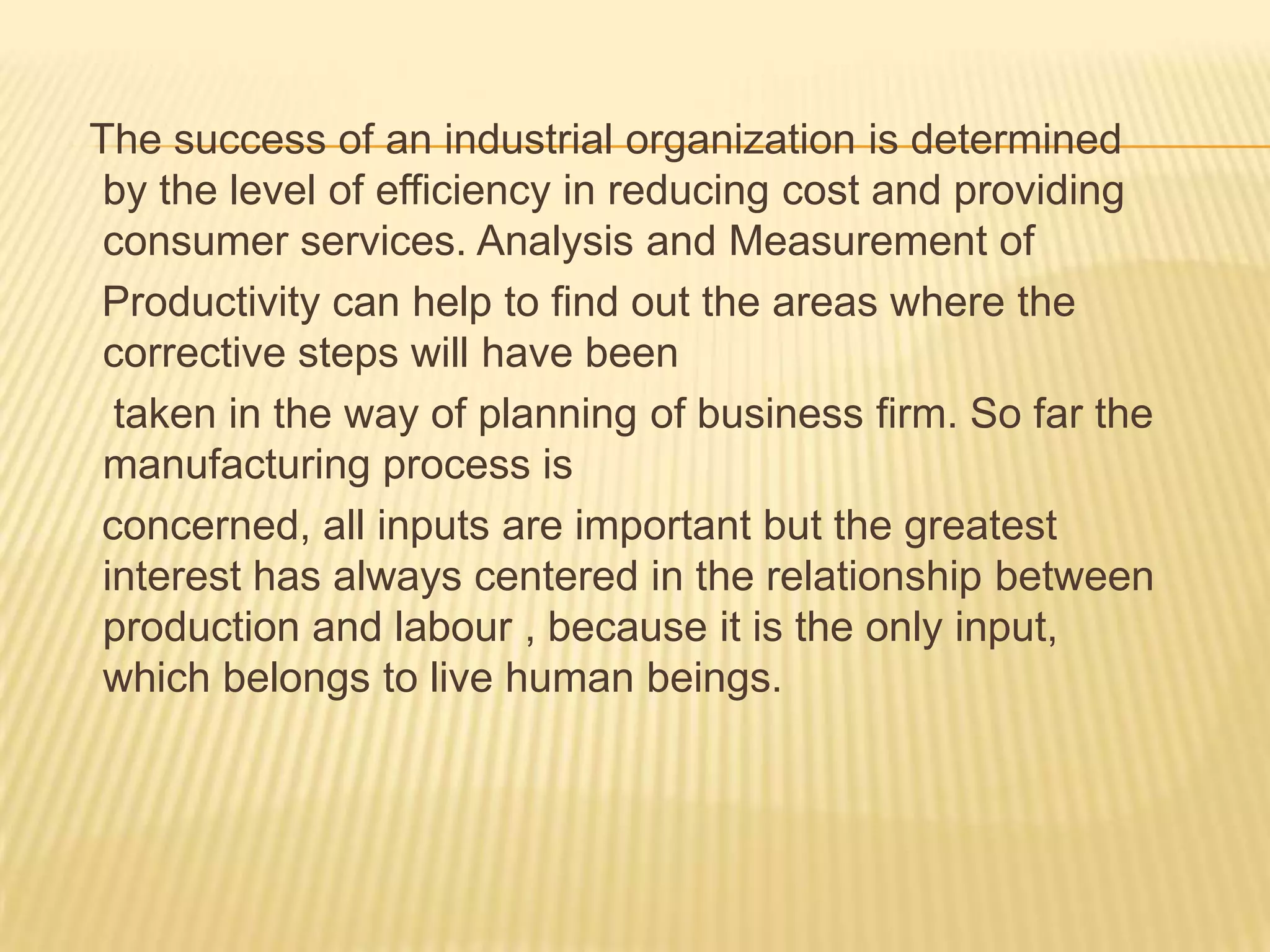 The success of an industrial organization is determined
by the level of efficiency in reducing cost and providing
consumer services. Analysis and Measurement of
Productivity can help to find out the areas where the
corrective steps will have been
taken in the way of planning of business firm. So far the
manufacturing process is
concerned, all inputs are important but the greatest
interest has always centered in the relationship between
production and labour , because it is the only input,
which belongs to live human beings.

 