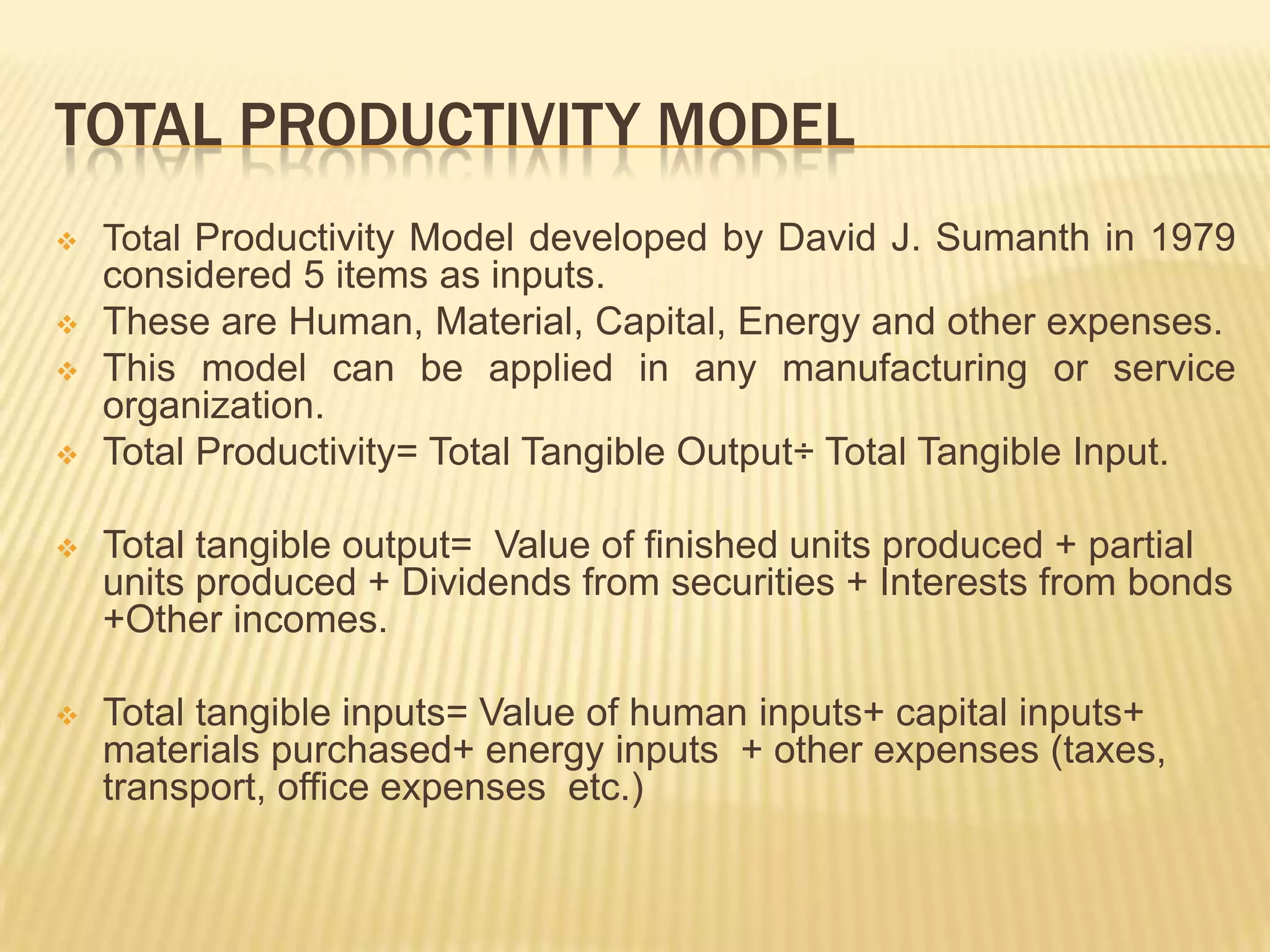 TOTAL PRODUCTIVITY MODEL






Total Productivity Model developed by David J. Sumanth in 1979
considered 5 items as inputs.
These are Human, Material, Capital, Energy and other expenses.
This model can be applied in any manufacturing or service
organization.
Total Productivity= Total Tangible Output÷ Total Tangible Input.



Total tangible output= Value of finished units produced + partial
units produced + Dividends from securities + Interests from bonds
+Other incomes.



Total tangible inputs= Value of human inputs+ capital inputs+
materials purchased+ energy inputs + other expenses (taxes,
transport, office expenses etc.)

 