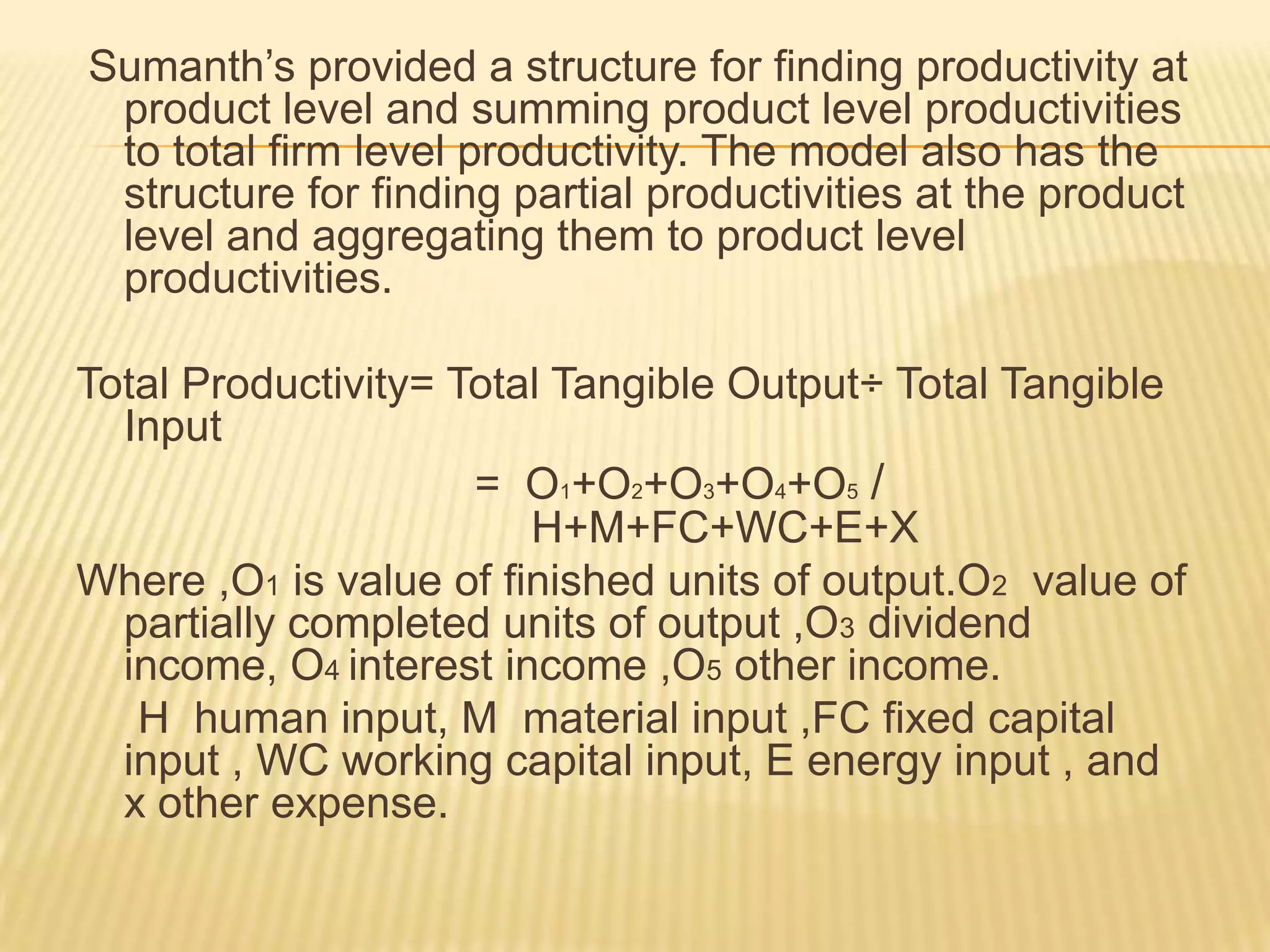 Sumanth’s provided a structure for finding productivity at
product level and summing product level productivities
to total firm level productivity. The model also has the
structure for finding partial productivities at the product
level and aggregating them to product level
productivities.
Total Productivity= Total Tangible Output÷ Total Tangible
Input
= O1+O2+O3+O4+O5 /
H+M+FC+WC+E+X
Where ,O1 is value of finished units of output.O2 value of
partially completed units of output ,O3 dividend
income, O4 interest income ,O5 other income.
H human input, M material input ,FC fixed capital
input , WC working capital input, E energy input , and
x other expense.

 