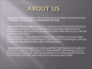 •sumantra Technologies is the advanced technology training division
of Orionis Technologies & Solutions Pvt.Ltd.

•sumantra    Technologies provides continuous professional training to
our group’s technical team and others (Corporate Organizations,
Professionals, and Students) to maintain their skill sets on par with the
latest in technology.
•Our programs cover threshold technology subjects in several areas
including Microsoft Technologies, Open Source Technologies, Internet
Programming, Multimedia, and Administration.

•sumantra   Technologies provides qualified training and education to
effectively prepare individuals for today&##39;s technology driven
business environment. Pupil participates in live discussions/lectures
and benefit from labs and exercises to advance their skills.
 