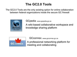 The GC2.0 Tools
The GC2.0 Tools are the only existing option for online collaboration
between federal organizations inside the secure GC firewall
GCconnex: www.gcconnex.gc.ca
A professional networking platform for
meeting and collaborating
GCpedia: www.gcpedia.gc.ca
A wiki-based collaborative workspace and
knowledge sharing platform
 