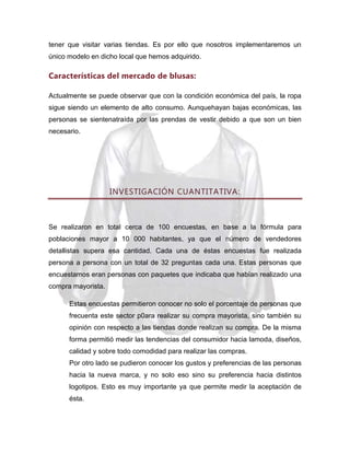 tener que visitar varias tiendas. Es por ello que nosotros implementaremos un
único modelo en dicho local que hemos adquirido.

Características del mercado de blusas:
Actualmente se puede observar que con la condición económica del país, la ropa
sigue siendo un elemento de alto consumo. Aunquehayan bajas económicas, las
personas se sientenatraída por las prendas de vestir debido a que son un bien
necesario.

INVESTIGACIÓN CUANTITATIVA:

Se realizaron en total cerca de 100 encuestas, en base a la fórmula para
poblaciones mayor a 10 000 habitantes, ya que el número de vendedores
detallistas supera esa cantidad. Cada una de éstas encuestas fue realizada
persona a persona con un total de 32 preguntas cada una. Estas personas que
encuestamos eran personas con paquetes que indicaba que habían realizado una
compra mayorista.
Estas encuestas permitieron conocer no solo el porcentaje de personas que
frecuenta este sector p0ara realizar su compra mayorista, sino también su
opinión con respecto a las tiendas donde realizan su compra. De la misma
forma permitió medir las tendencias del consumidor hacia lamoda, diseños,
calidad y sobre todo comodidad para realizar las compras.
Por otro lado se pudieron conocer los gustos y preferencias de las personas
hacia la nueva marca, y no solo eso sino su preferencia hacia distintos
logotipos. Esto es muy importante ya que permite medir la aceptación de
ésta.

 