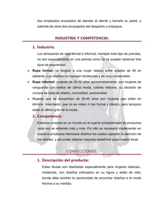 dos empleados encarados de atender al cliente y tomarle su pedid, y
además de otros dos encargados del despacho y empaque.

INDUSTRIA Y COMPETENCIA:
1. Industria:
Los almacenes de ropa formal e informal, manejan todo tipo de prendas,
no son especializadas en una prenda como tal se pueden observar tres
tipos de segmentos:
Ropa formal: va dirigido a una mujer clásica entre edades de 45 en
adelante. Los diseños no manejan tendencias y es muy conservador.
Ropa informal: mujeres de 25-32 años aproximadamente, son mujeres de
vanguardia con estilos de última moda, colores vistosos, su decisión de
compra se basa en diseño, comodidad, exclusividad
Mujeres que se encuentran de 35-45 años son mujeres que están en
término intermedio, que no se visten ni tan formal y clásico, pero tampoco
están al último grito de la moda.

2. Competencia:
Estamos viviendo en un mundo en el cual la competitividad de productos
cada vez se extiende más y más. Por ello es necesario implementar en
nuestros productos hermosos diseños los cuales captaran la atención de
los clientes y así poder obtener mayores beneficios para nuestro local.

CONFECCIONES:
1. Descripción del producto:
Estas blusas son diseñadas especialmente para mujeres clásicas-,
modernas, con diseños enfocados en su figura y estilo de vida,
donde ellas tendrán la oportunidad de encontrar diseños a la moda
hechos a su medida.

 