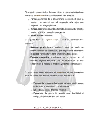 El producto contempla tres factores clave: el primero deellos hace
referencia aldiseñadoren el cual intervienen tres aspectos:
Formas:las formas de la blusa tendrá en cuenta, el peso, la
silueta, y las proporciones del cuerpo de cada mujer para
proyectar una imagen positiva
Tendencias:van de acuerdo a la moda, sin descuidar el estilo
propio y la imagen que quieren proyectar
Estilo: clásico– moderno
El segundo factor es elproductoren el cual se identifican tres
aspectos:
Sistemas productivos:la producción será por medio de
talleres satélites de confección, que tengan altos estándares
de calidad y amplia trayectoria en el mercado de blusas
Entorno competitivo:actualmente se encuentran en el
mercado algunas empresas que se especializan en una
solaprensa y lo hacen por medidas y diseños estandarizados

El tercer factor hace referencia al usuarioen el cual intervienen
aspectos de un carácter más personal y hace referencia a:

Función: la función de las blusas es hacer sentir a cada
mujer única, e identificada con ella misma
Emociones: activa, dinámica y segura
Ergonomía: la prenda le permite darle flexibilidad al
cuerpo, adaptándose a su vida activa

BLUSAS COMO NEGOCIO:

 