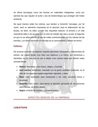 de última tecnología como las hechas en materiales inteligentes, como por
ejemplo las que regulan el sudor y las de biotecnología que protegen del medio
ambiente.
De igual manera están los colores, que tienden a transmitir mensajes, por tal
razón, será un elemento importante en la elección para la elaboración de las
blusas, es decir, se debe cumplir tres requisitos básicos: el primero y el más
importante debe ir de acuerdo con el color de cabello, los ojos y la piel, el segundo
es que no se debe permitir el uso de malas combinaciones con los colores de las
prendas, y el ultimo transmitir el mensaje de su personalidad y estado de ánimo.

Colores:
De acuerdo al sector se esperan mujeres ejecutivas, banqueras y relacionistas de
estrato, las cuales tienen muy claro sus objetivos y su futuro, son dinámicas y
decididas, es por eso que se van a utilizar unos colores base que definen estas
características:
Blanco: feminidad, color fresco, alegre, y futurista.
Azul marino: sofisticado. Asociado con la gente confiable ordenada, en la
vida de los negocios sugiere seguridad, dignidad, y clase
Rojo: color apropiado para destacarse y ser vista, proyecta fuerza y
autoridad
Amarillo: color activo, para llamar la atención apropiado de las personas
desinhibidas, de ánimo alegre
Negro: símbolo de respeto, y proyecta fuerza.

ASPECTOS BÁSICOS DE LA EMPRESA:

I.OBJETIVOS

 