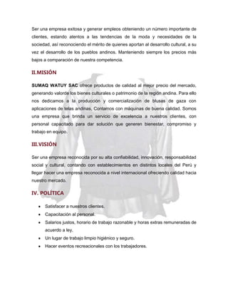 Ser una empresa exitosa y generar empleos obteniendo un número importante de
clientes, estando atentos a las tendencias de la moda y necesidades de la
sociedad, así reconociendo el mérito de quienes aportan al desarrollo cultural, a su
vez el desarrollo de los pueblos andinos. Manteniendo siempre los precios más
bajos a comparación de nuestra competencia.

II.MISIÓN
SUMAQ WATUY SAC ofrece productos de calidad al mejor precio del mercado,
generando valorde los bienes culturales o patrimonio de la región andina. Para ello
nos dedicamos a la producción y comercialización de blusas de gaza con
aplicaciones de telas andinas, Contamos con máquinas de buena calidad. Somos
una empresa que brinda un servicio de excelencia a nuestros clientes, con
personal capacitado para dar solución que generen bienestar, compromiso y
trabajo en equipo.

III.VISIÓN
Ser una empresa reconocida por su alta confiabilidad, innovación, responsabilidad
social y cultural, contando con establecimientos en distintos locales del Perú y
llegar hacer una empresa reconocida a nivel internacional ofreciendo calidad hacia
nuestro mercado.

IV. POLÍTICA
Satisfacer a nuestros clientes.
Capacitación al personal.
Salarios justos, horario de trabajo razonable y horas extras remuneradas de
acuerdo a ley.
Un lugar de trabajo limpio higiénico y seguro.
Hacer eventos recreacionales con los trabajadores.

 