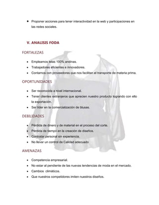 Proponer acciones para tener interactividad en la web y participaciones en
las redes sociales.

V. ANALISIS FODA
FORTALEZAS
Empleamos telas 100% andinas.
Trabajadores eficientes e innovadores.
Contamos con proveedores que nos facilitan el transporte de materia prima.

OPORTUNIDADES
Ser reconocida a nivel internacional.
Tener clientes extranjeros que aprecien nuestro producto logrando con ello
la exportación.
Ser líder en la comercialización de blusas.

DEBILIDADES
Pérdida de dinero y de material en el proceso del corte.
Pérdida de tiempo en la creación de diseños.
Contratar personal sin experiencia.
No llevar un control de Calidad adecuado

AMENAZAS
Competencia empresarial.
No estar al pendiente de las nuevas tendencias de moda en el mercado.
Cambios climáticos.
Que nuestros competidores imiten nuestros diseños.

 