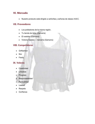 VI. Mercado
Nuestro producto está dirigido a señoritas y señoras de clases A-B-C.

VII. Proveedores
Los pobladores de la misma región.
Tu tienda de telas (Gamarra)
El vestidor (Gamarra)
Victoria Gasteiz – mercería (Gamarra)

VIII. Competidores
Girlfashion
Nivi
Fesdy

IX. Valores
Creatividad
Limpieza
Progreso
Responsabilidad
Puntualidad
Lealtad
Respeto
Confianza

 