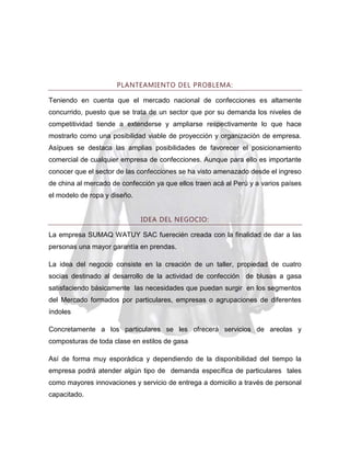 PLANTEAMIENTO DEL PROBLEMA:
Teniendo en cuenta que el mercado nacional de confecciones es altamente
concurrido, puesto que se trata de un sector que por su demanda los niveles de
competitividad tiende a extenderse y ampliarse respectivamente lo que hace
mostrarlo como una posibilidad viable de proyección y organización de empresa.
Asípues se destaca las amplias posibilidades de favorecer el posicionamiento
comercial de cualquier empresa de confecciones. Aunque para ello es importante
conocer que el sector de las confecciones se ha visto amenazado desde el ingreso
de china al mercado de confección ya que ellos traen acá al Perú y a varios países
el modelo de ropa y diseño.
IDEA DEL NEGOCIO:
La empresa SUMAQ WATUY SAC fuerecién creada con la finalidad de dar a las
personas una mayor garantía en prendas.
La idea del negocio consiste en la creación de un taller, propiedad de cuatro
socias destinado al desarrollo de la actividad de confección de blusas a gasa
satisfaciendo básicamente las necesidades que puedan surgir en los segmentos
del Mercado formados por particulares, empresas o agrupaciones de diferentes
índoles
Concretamente a los particulares se les ofrecerá servicios de areolas y
composturas de toda clase en estilos de gasa
Así de forma muy esporádica y dependiendo de la disponibilidad del tiempo la
empresa podrá atender algún tipo de demanda específica de particulares tales
como mayores innovaciones y servicio de entrega a domicilio a través de personal
capacitado.

 