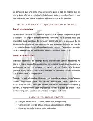 Se considera que una forma muy conveniente para el tipo de negocio que se
intenta desarrollar es la sociedad limitada laboral, dado el considerable apoyo que
esta recibiendo este tipo de modalidad societaria por parte del gobierno
SECTOR DE ACTIVIDAD EN EL QUE SE DESARROLLA EL NEGOCIO:

Factor de atracción:
Esta actividad de confección de blusas a gasa puede suponer una posibilidad para
la creación de empleo, fundamentalmente femenino, en el ámbito rural. Las
empleadas quizá carezcan de formación académica pero sí disponen de los
conocimientos necesarios para desempeñar esta actividad, dado que se trata de
conocimientos transmitidos tradicionalmente a las mujeres. Es necesario aprender
para poder enseñar y así ir elaborando entre todos calidad de producto

Factor de disuasión:
Si bien es posible que se disponga de los conocimientos técnicos necesarios, no
ocurre lo mismo en cuanto a los aspectos comerciales, económicos, financieros y
legales que afectan a su actividad, lo que supone una dificultad añadida para
gestionar el negocio con criterios empresariales. La naturaleza de microempresas
puede condicionar la competitividad.
Además de las tradicionales dificultades que tienen las empresas pequeñas para
obtener financiación

ajena,

los

propios

empresarios

tienen

aversión

al

endeudamiento. Esto conlleva por un lado, importantes limitaciones financieras, y
por otro, el hecho de que otros empresarios acudan en busca de fondos a sus
familias y organismos públicos sin una idea de negocio elaborada
CARACTERÍSTICAS DE LOS SERVICIOS:
Arreglos de las blusas ( botones, dobladillos, mangas, etc)
Confección en serie de blusas en gasa con aplicaciones andinas
Reparto a domicilio de las prendas elaboradas

 