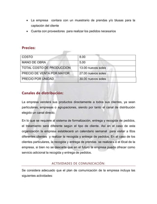 La empresa

contara con un muestrario de prendas y/o blusas para la

captación del cliente
Cuenta con proveedores para realizar los pedidos necesarios

Precios:
COSTO

8.00

MANO DE OBRA

5.00

TOTAL COSTO DE PRODUCCION

13.00 nuevos soles

PRECIO DE VENTA POR MAYOR

27.00 nuevos soles

PRECIO POR UNIDAD

30.00 nuevos soles

Canales de distribución:
La empresa venderá sus productos directamente a todos sus clientes, ya sean
particulares, empresas o agrupaciones, siendo por tanto el canal de distribución
elegido un canal directo.
En lo que se requiere al sistema de formalización, entrega y recogida de pedidos,
el tratamiento será diferente según el tipo de cliente. Así en el caso de esta
organización la empresa establecerá un calendario semanal para visitar a l0os
diferentes clientes y realizar la recogida y entrega de pedidos. En el caso de los
clientes particulares, la recogida y entrega de prendas se realizara e el l0cal de la
empresa, si bien no se descarta que en el futuro la empresa pueda ofrecer como
servicio adicional la recogida y entrega de pedidos.
ACTIVIDADES DE COMUNICACIÓN:
Se considera adecuado que el plan de comunicación de la empresa incluya las
siguientes actividades:

 