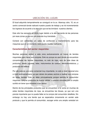 UBICACIÓN DEL LUGAR:
El local adquirido temporalmente se consiguió en la av. Abancay cdra. 10, es un
centro comercial donde radicará nuestro puesto de trabajo y se irá incrementando
los ingresos de acuerdo a la atención que se les brindará nuestros clientes.
Este sitio fue escogido en dicho lugar debido a la alta demanda de las personas
por esas zonas ya que es una avenida muy transitada
Contará con ambientes y/o salas de confección y mantenimiento para las
maquinas que en un momento dado pueda resultar ineficiente.

Características del sector mayorista:
Muchas personas aciden a esta zona exclusivamente en busca de tiendas
mayoristas para hacer sus compras. Esto es porque es aquí donde se encuentran
concentradas las tiendas mayoristas, no solo de ropo, sino de toda clase de
productos, desde juguetes, telas, instrumentos de costura, electrodomésticos, y
productos de belleza.
Por ello esta es una zona comercial muy importante, no solo a nivel nacional sino
a nivel centroamericano, ya que vienen de países vecinos a realizar sus compras
en estas tiendas. Esto se debe principalmente porque permite al consumidor
mayorista comprar productos de buena calidad, a precios cómodos con un amplio
surtido sin tener que moverse a otro sector.
Dentro de los principales productos que se encuentran a la venta en muchas de
estas tiendas mayoristas de ropa, se encuentras las blusas, ya que son una
prenda importante que no puede faltar en la compra del consumidor detallista. Sin
embargo no hay una tienda que se especialice únicamente en vender este
producto y que le permita al consumidor, escoger entre una amplia variedad sin

 