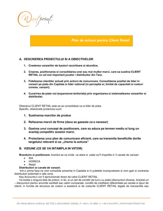 Plan de actiuni pentru Client Retail



    A. DESCRIEREA PROIECTULUI SI A OBIECTIVELOR

        1. Cresterea vanzarilor de bauturi racoritoare si alcoolice.

        2. Crearea, pozitionarea si consolidarea unei sau mai multor marci, care sa sustina CLIENT
           RETAIL ca cel mai important jucator / distribuitor din Tara.

        3. Fidelizarea clientilor actuali prin actiuni de comunicare. Consolidarea pozitiei de lider in
           vanzari pe piata din Capitala si lider national (in perceptie si, limitat de capacitati si costuri
           conexe, vanzari).

        4. Cucerirea de piete noi (expansiune teritoriala) prin organizarea si sistematizarea vanzarilor si
           distributiei.


    Obiectivul CLIENT RETAIL este sa se consolideze ca si lider de piata.
    Specific, obiectivele proiectului sunt:

        1. Sustinerea marcilor de produs

        2. Refacerea marcii de firma (daca se gaseste ca e necesar)

        3. Gasirea unui concept de pozitionare, care sa aduca pe termen mediu si lung un
           avantaj competitiv acestor marci.

        4. Proiectarea unui plan de comunicare eficient, care sa transmita beneficiile dorite
           targetului relevant si sa „cheme la actiune”

    B. VIZIUNE (CE SE VA INTAMPLA IN VIITOR)

     Branduire si pozitionare. brandul se va vinde ca atare si piata va fi impartita in 3 canale de vanzari:
          • IKA
          • HORECA
          • Retail
     Distribuitori si canale de vanzari.
      Intr-o prima faza ne vom consolida prezenta in Capitala si in judetele inconjuratoare si vom gasi si contracta
distribuitori potentiali in alte zone.
     Key Accounts-ii vor fi aprovizionati direct de catre CLIENT RETAIL.
     Va exista o singura lista de preturi, in lei, si un set de conditii de lucru cu piata (discounturi diverse, bracket-uri
– discounturi pentru anumite cantitati sau valori cumparate, conditii de creditare) diferentiate pe canale si tipuri de
clienti, in functie de structura de costuri a acestora si de costurile CLIENT RETAIL legate de tranzactiile sau




  297 MIHAI BRAVU AVENUE, SECTOR 3, BUCHAREST 030306 | P: +40.31.101.0003 | F: +40.31.816.9973 | WWW.NEXTPOINT.RO
 