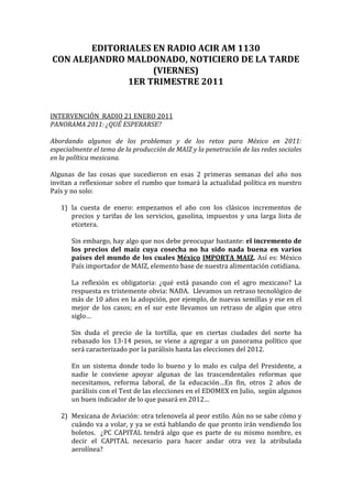 EDITORIALES	
  EN	
  RADIO	
  ACIR	
  AM	
  1130	
  	
  
 CON	
  ALEJANDRO	
  MALDONADO,	
  NOTICIERO	
  DE	
  LA	
  TARDE	
  
                             (VIERNES)	
  
                     1ER	
  TRIMESTRE	
  2011	
  
	
  
	
  
	
  
INTERVENCIÓN	
  	
  RADIO	
  21	
  ENERO	
  2011	
  
PANORAMA	
  2011:	
  ¿QUÉ	
  ESPERARSE?	
  
	
  
Abordando	
   algunos	
   de	
   los	
   problemas	
   y	
   de	
   los	
   retos	
   para	
   México	
   en	
   2011:	
  
especialmente	
  el	
  tema	
  de	
  la	
  producción	
  de	
  MAIZ	
  y	
  la	
  penetración	
  de	
  las	
  redes	
  sociales	
  
en	
  la	
  política	
  mexicana.	
  
	
  
Algunas	
   de	
   las	
   cosas	
   que	
   sucedieron	
   en	
   esas	
   2	
   primeras	
   semanas	
   del	
   año	
   nos	
  
invitan	
  a	
  reflexionar	
  sobre	
  el	
  rumbo	
  que	
  tomará	
  la	
  actualidad	
  política	
  en	
  nuestro	
  
País	
  y	
  no	
  solo:	
  
	
  
       1) la	
   cuesta	
   de	
   enero:	
   empezamos	
   el	
   año	
   con	
   los	
   clásicos	
   incrementos	
   de	
  
              precios	
   y	
   tarifas	
   de	
   los	
   servicios,	
   gasolina,	
   impuestos	
   y	
   una	
   larga	
   lista	
   de	
  
              etcetera.	
  	
  
              	
  
              Sin	
   embargo,	
   hay	
   algo	
   que	
   nos	
   debe	
   preocupar	
   bastante:	
   el	
   incremento	
   de	
  
              los	
   precios	
   del	
   maíz	
   cuya	
   cosecha	
   no	
   ha	
   sido	
   nada	
   buena	
   en	
   varios	
  
              países	
   del	
   mundo	
   de	
   los	
   cuales	
   México	
   IMPORTA	
   MAIZ.	
   Así	
   es:	
   México	
  
              País	
  importador	
  de	
  MAIZ,	
  elemento	
  base	
  de	
  nuestra	
  alimentación	
  cotidiana.	
  	
  	
  
              	
  
              La	
   reflexión	
   es	
   obligatoria:	
   ¿qué	
   está	
   pasando	
   con	
   el	
   agro	
   mexicano?	
   La	
  
              respuesta	
  es	
  tristemente	
  obvia:	
  NADA.	
  	
  Llevamos	
  un	
  retraso	
  tecnológico	
  de	
  
              más	
  de	
  10	
  años	
  en	
  la	
  adopción,	
  por	
  ejemplo,	
  de	
  nuevas	
  semillas	
  y	
  ese	
  en	
  el	
  
              mejor	
   de	
   los	
   casos;	
   en	
   el	
   sur	
   este	
   llevamos	
   un	
   retraso	
   de	
   algún	
   que	
   otro	
  
              siglo…	
  
              	
  
              Sin	
   duda	
   el	
   precio	
   de	
   la	
   tortilla,	
   que	
   en	
   ciertas	
   ciudades	
   del	
   norte	
   ha	
  
              rebasado	
   los	
   13-­‐14	
   pesos,	
   se	
   viene	
   a	
   agregar	
   a	
   un	
   panorama	
   político	
   que	
  
              será	
  caracterizado	
  por	
  la	
  parálisis	
  hasta	
  las	
  elecciones	
  del	
  2012.	
  	
  
              	
  
              En	
   un	
   sistema	
   donde	
   todo	
   lo	
   bueno	
   y	
   lo	
   malo	
   es	
   culpa	
   del	
   Presidente,	
   a	
  
              nadie	
   le	
   conviene	
   apoyar	
   algunas	
   de	
   las	
   trascendentales	
   reformas	
   que	
  
              necesitamos,	
   reforma	
   laboral,	
   de	
   la	
   educación…En	
   fin,	
   otros	
   2	
   años	
   de	
  
              parálisis	
  con	
  el	
  Test	
  de	
  las	
  elecciones	
  en	
  el	
  EDOMEX	
  en	
  Julio,	
  	
  según	
  algunos	
  
              un	
  buen	
  indicador	
  de	
  lo	
  que	
  pasará	
  en	
  2012…	
  
              	
  
       2) Mexicana	
   de	
   Aviación:	
   otra	
   telenovela	
   al	
   peor	
   estilo.	
   Aún	
   no	
   se	
   sabe	
   cómo	
   y	
  
              cuándo	
  va	
  a	
  volar,	
  y	
  ya	
  se	
  está	
  hablando	
  de	
  que	
  pronto	
  irán	
  vendiendo	
  los	
  
              boletos.	
   	
   ¿PC	
   CAPITAL	
   tendrá	
   algo	
   que	
   es	
   parte	
   de	
   su	
   mismo	
   nombre,	
   es	
  
              decir	
   el	
   CAPITAL	
   necesario	
   para	
   hacer	
   andar	
   otra	
   vez	
   la	
   atribulada	
  
              aerolínea?	
  
 