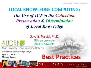 LOCAL KNOWLEDGE COMPUTING:
The Use of ICT in the Collection,
Preservation & Dissemination
of Local Knowledge
Dave E. Marcial, Ph.D.
Silliman University
AUDRN Advocate
Universitas Katolik Widya Karya
April 25, 2014
Malang, Jakarta
 
