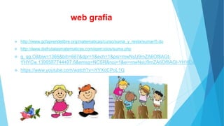 web grafía 
 http://www.gcfaprendelibre.org/matematicas/curso/suma_y_resta/sumar/5.do 
 http://www.disfrutalasmatematicas.com/ejercicios/suma.php 
 g_qg.O&biw=1366&bih=667&dpr=1&ech=1&psi=mwNsU9mZA6Of8AGt- 
YHYCw.1399587744497.6&emsg=NCSR&noj=1&ei=mwNsU9mZA6Of8AGt-YHYCw 
 https://www.youtube.com/watch?v=iYYXdCPoL1Q 
 