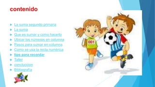 contenido 
 La suma segundo primaria 
 La suma 
 Que es sumar y como hacerlo 
 Ubicar los números en columna 
 Pasos para sumar en columna 
 Como se usa la recta numérica 
 tips para recordar 
 Taller 
 concluccion 
 Bibliografía 
 