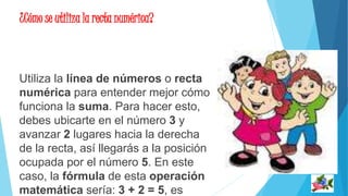¿Cómo se utiliza la recta numérica? 
Utiliza la línea de números o recta 
numérica para entender mejor cómo 
funciona la suma. Para hacer esto, 
debes ubicarte en el número 3 y 
avanzar 2 lugares hacia la derecha 
de la recta, así llegarás a la posición 
ocupada por el número 5. En este 
caso, la fórmula de esta operación 
matemática sería: 3 + 2 = 5, es 
 