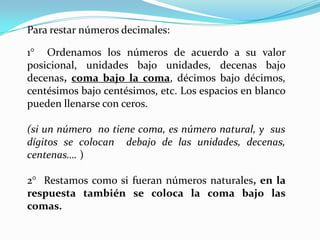 Para restar números decimales:1° Ordenamos los números de acuerdo a su valor posicional, unidades bajo unidades, decenas bajo decenas, coma bajo la coma, décimos bajo décimos, centésimos bajo centésimos, etc. Los espacios en blanco pueden llenarse con ceros.(si un número no tiene coma, es número natural, y sus dígitos se colocan debajo de las unidades, decenas, centenas…. )2° Restamos como si fueran números naturales, en la respuesta también se coloca la coma bajo las comas.