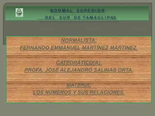 NORMALISTA:
FERNANDO EMMANUEL MARTÍNEZ MARTINEZ.

           CATEDRÁTICO(A):
 PROFA. JOSÉ ALEJANDRO SALINAS ORTA.

             MATERIA:
   LOS NUMEROS Y SUS RELACIONES.
 