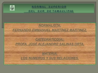 NORMALISTA:
FERNANDO EMMANUEL MARTÍNEZ MARTINEZ.
CATEDRÁTICO(A):
PROFA. JOSÉ ALEJANDRO SALINAS ORTA.
MATERIA:
LOS NUMEROS Y SUS RELACIONES.
 