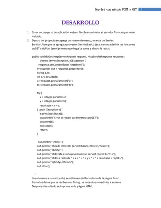 Servlet con método POST y GET 2 
1. Crear un proyecto de aplicación web en NetBeans e iniciar el servidor Tomcat que viene 
incluido. 
2. Dentro del proyecto se agrega un nuevo elemento, en este un Servlet. 
En el archivo que se agrega a proyecto: ServletBasico.java, vamos a definir las funciones 
doGET y doPost (en el primero que haga la suma y el otro la resta). 
public void doGet(HttpServletRequest request, HttpServletResponse response) 
throws ServletException, IOException { 
response.setContentType("text/html"); 
PrintWriter out = response.getWriter(); 
String a, b; 
int x, y, resultado; 
a = request.getParameter("a"); 
b = request.getParameter("b"); 
try { 
x = Integer.parseInt(a); 
y = Integer.parseInt(b); 
resultado = x + y; 
} catch (Exception e) { 
e.printStackTrace(); 
out.println("Error al recibir parámetros con GET"); 
out.print(e); 
out.close(); 
return; 
} 
out.println("<html>"); 
out.println("<head><title>Un servlet básico</title></head>"); 
out.println("<body>"); 
out.println("<h1>Esta es una prueba de un servlet con GET</h1>"); 
out.println("<h1>La resta de " + x + " + " + y + " = " + resultado + "</h1>"); 
out.println("</body></html>"); 
out.close(); 
} 
Los números a sumar (a y b), se obtienen del formulario de la página html. 
Como los datos que se reciben son String, se necesita convertirlos a enteros. 
Después el resultado se imprime en la página HTML. 
 