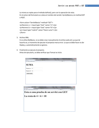Servlet con método POST y GET 3 
Lo mismo se repite para el método doPost(), pero con la operación de resta. 
En el action del formulario se coloca el nombre del servlet: ServletBasico y en method GET 
o POST. 
<form action="ServletBasico" method="GET"> 
<p>Numero a = <input type="text" name="a"></p> 
<p>Numero b = <input type="text" name="b"></p> 
<p><input type="submit" value="Hacer suma"></p> 
</form> 
3. Archivo XML 
Si se utiliza NetBeans, no se debe crear manualmente el archivo web.xml, ya que de 
hacerlo asi, al momento de ejecutar el proyecto marca error. Lo que se debe hacer es dar 
Deploy, y automáticamente se genera. 
4. Finalmente se ejecuta el proyecto. 
Antes de ejecutarlo, se debe verificar que Tomcat se inicie. 
 